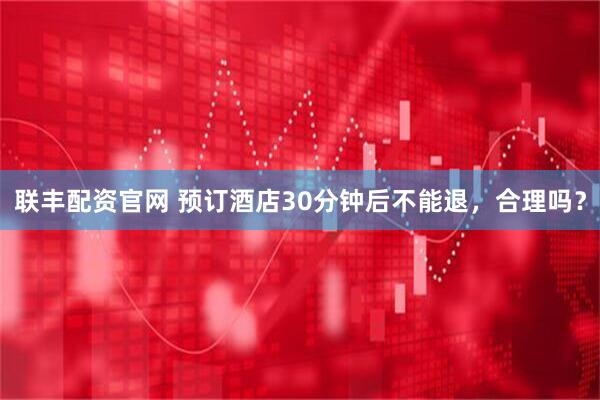 联丰配资官网 预订酒店30分钟后不能退，合理吗？