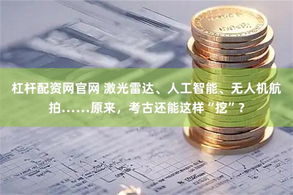 杠杆配资网官网 激光雷达、人工智能、无人机航拍……原来，考古还能这样“挖”？