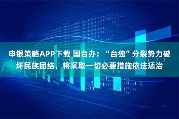 申银策略APP下载 国台办：“台独”分裂势力破坏民族团结，将采取一切必要措施依法惩治