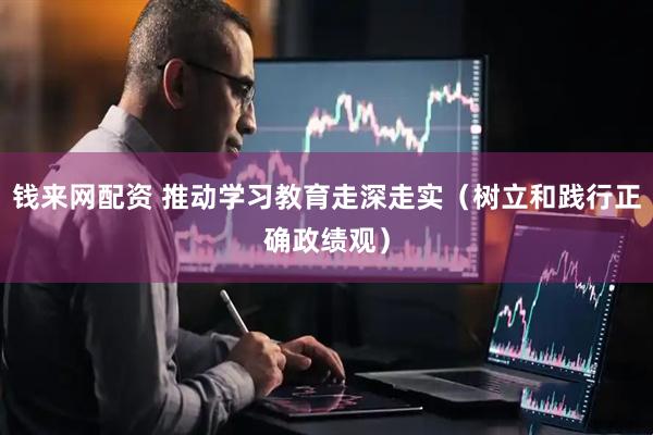 钱来网配资 推动学习教育走深走实（树立和践行正确政绩观）