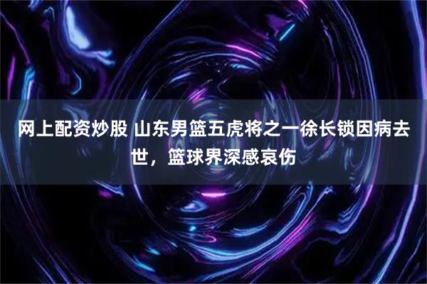 网上配资炒股 山东男篮五虎将之一徐长锁因病去世，篮球界深感哀伤