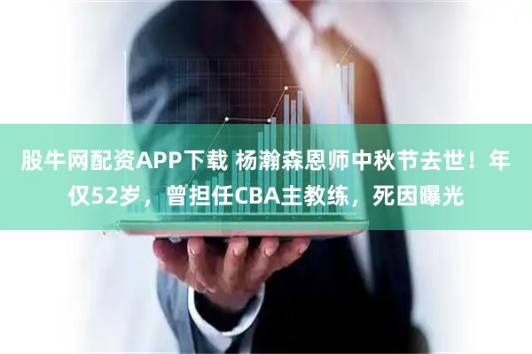 股牛网配资APP下载 杨瀚森恩师中秋节去世！年仅52岁，曾担任CBA主教练，死因曝光