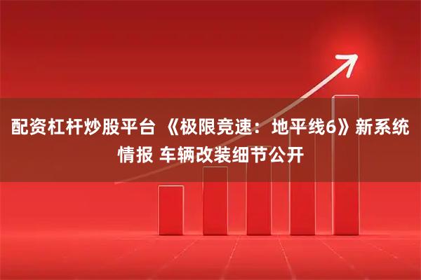 配资杠杆炒股平台 《极限竞速：地平线6》新系统情报 车辆改装细节公开