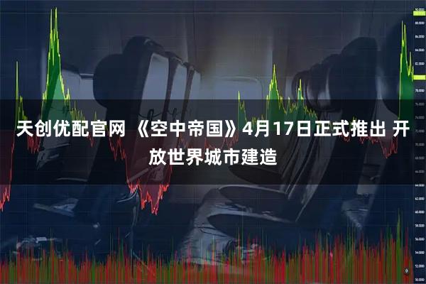 天创优配官网 《空中帝国》4月17日正式推出 开放世界城市建造