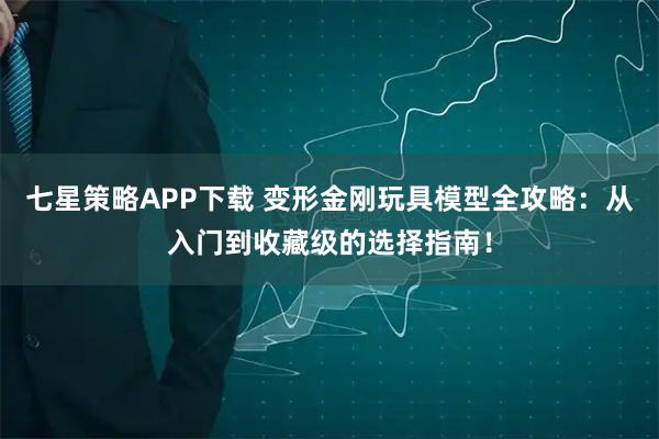 七星策略APP下载 变形金刚玩具模型全攻略：从入门到收藏级的选择指南！
