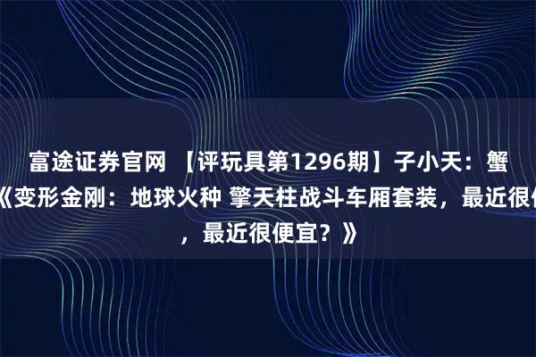 富途证券官网 【评玩具第1296期】子小天：蟹子测评《变形金刚：地球火种 擎天柱战斗车厢套装，最近很便宜？》