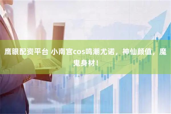 鹰眼配资平台 小南宫cos鸣潮尤诺，神仙颜值，魔鬼身材！