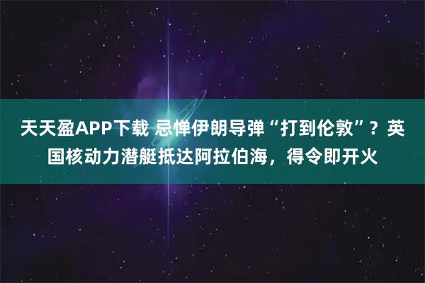 天天盈APP下载 忌惮伊朗导弹“打到伦敦”？英国核动力潜艇抵达阿拉伯海，得令即开火