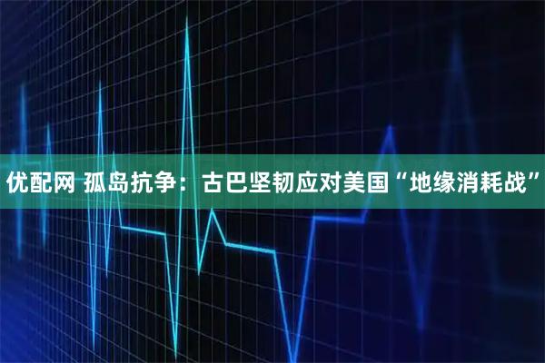 优配网 孤岛抗争：古巴坚韧应对美国“地缘消耗战”