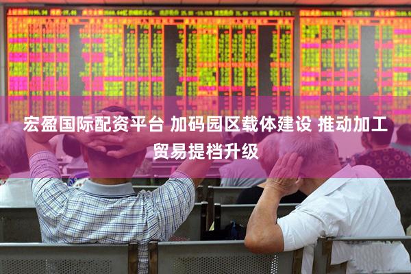 宏盈国际配资平台 加码园区载体建设 推动加工贸易提档升级