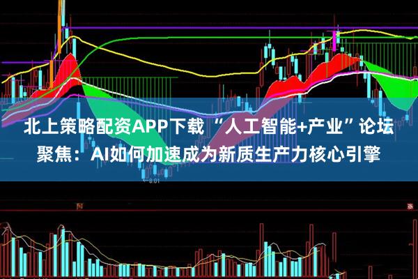 北上策略配资APP下载 “人工智能+产业”论坛聚焦：AI如何加速成为新质生产力核心引擎
