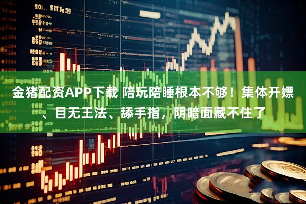 金猪配资APP下载 陪玩陪睡根本不够！集体开嫖、目无王法、舔手指，阴暗面藏不住了
