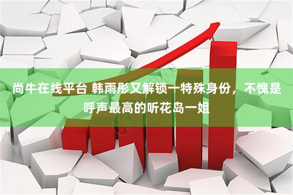 尚牛在线平台 韩雨彤又解锁一特殊身份，不愧是呼声最高的听花岛一姐