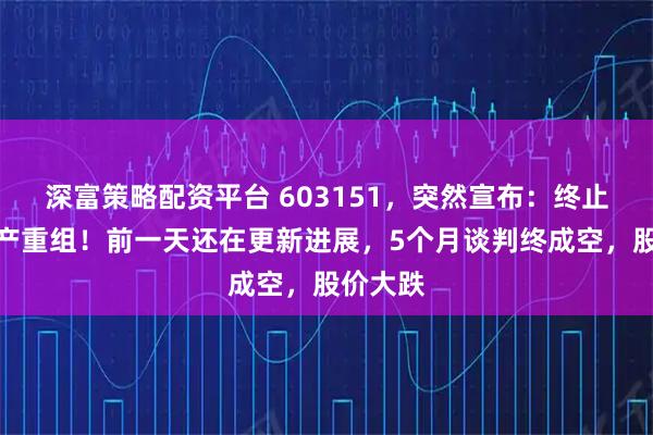 深富策略配资平台 603151，突然宣布：终止重大资产重组！前一天还在更新进展，5个月谈判终成空，股价大跌