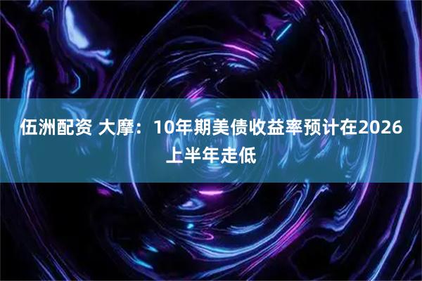 伍洲配资 大摩：10年期美债收益率预计在2026上半年走低