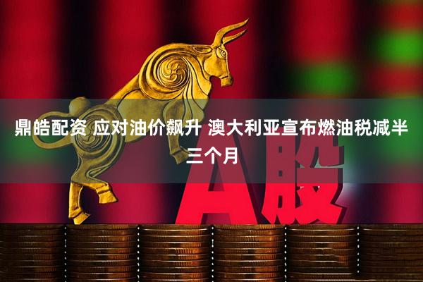 鼎皓配资 应对油价飙升 澳大利亚宣布燃油税减半三个月