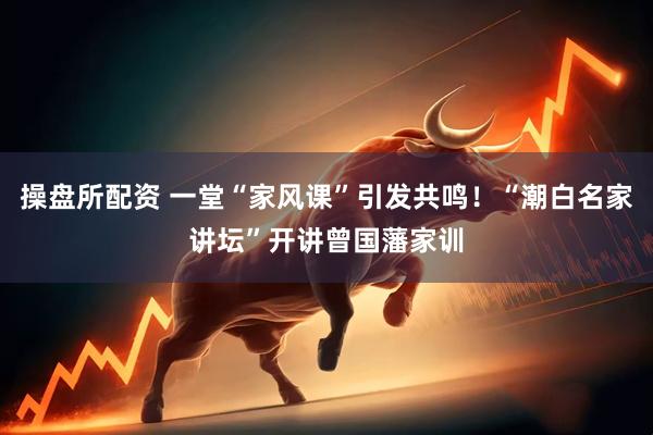 操盘所配资 一堂“家风课”引发共鸣！“潮白名家讲坛”开讲曾国藩家训