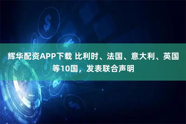 辉华配资APP下载 比利时、法国、意大利、英国等10国，发表联合声明
