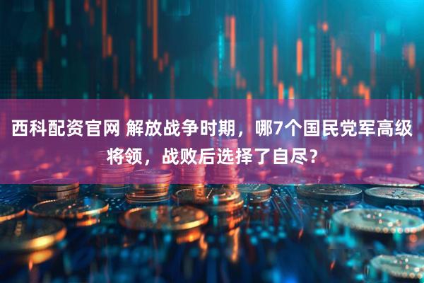 西科配资官网 解放战争时期，哪7个国民党军高级将领，战败后选择了自尽？