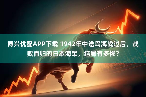 博兴优配APP下载 1942年中途岛海战过后，战败而归的日本海军，结局有多惨？