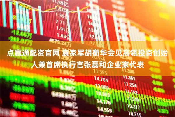 点赢通配资官网 袁家军胡衡华会见高瓴投资创始人兼首席执行官张磊和企业家代表