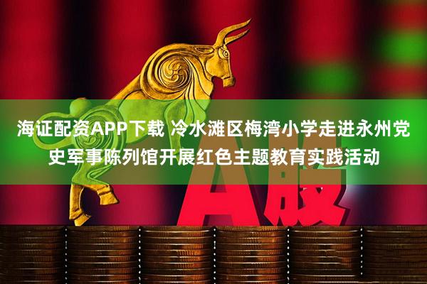 海证配资APP下载 冷水滩区梅湾小学走进永州党史军事陈列馆开展红色主题教育实践活动