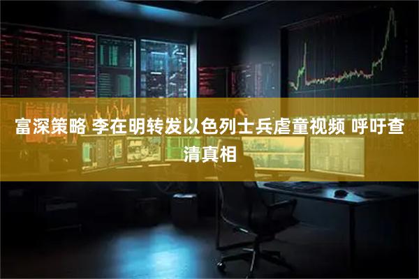 富深策略 李在明转发以色列士兵虐童视频 呼吁查清真相