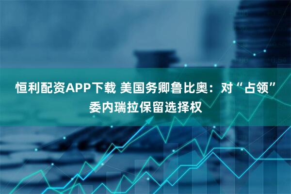 恒利配资APP下载 美国务卿鲁比奥：对“占领”委内瑞拉保留选择权