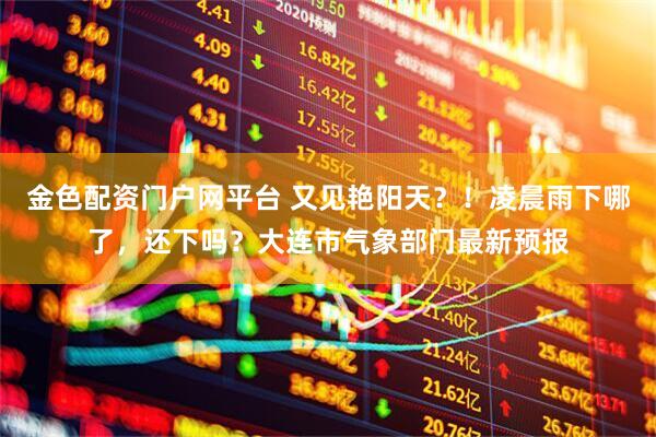 金色配资门户网平台 又见艳阳天？！凌晨雨下哪了，还下吗？大连市气象部门最新预报