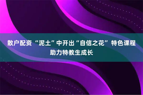 散户配资 “泥土”中开出“自信之花” 特色课程助力特教生成长