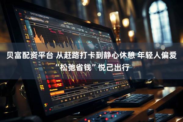 贝富配资平台 从赶路打卡到静心休憩 年轻人偏爱“松弛省钱”悦己出行