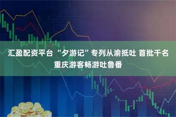 汇盈配资平台 “夕游记”专列从渝抵吐 首批千名重庆游客畅游吐鲁番
