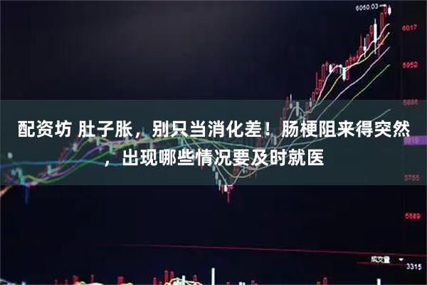 配资坊 肚子胀，别只当消化差！肠梗阻来得突然，出现哪些情况要及时就医