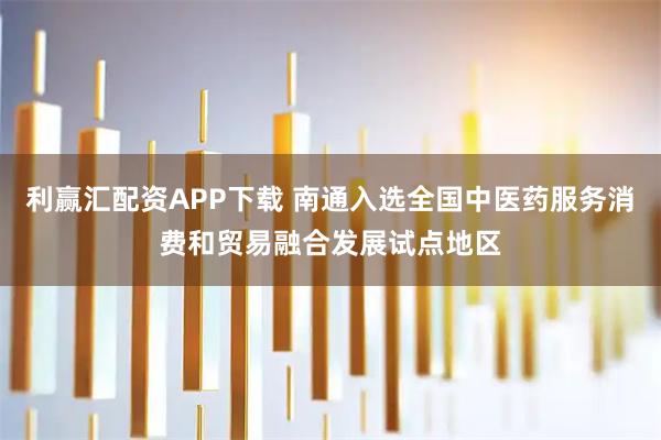 利赢汇配资APP下载 南通入选全国中医药服务消费和贸易融合发展试点地区